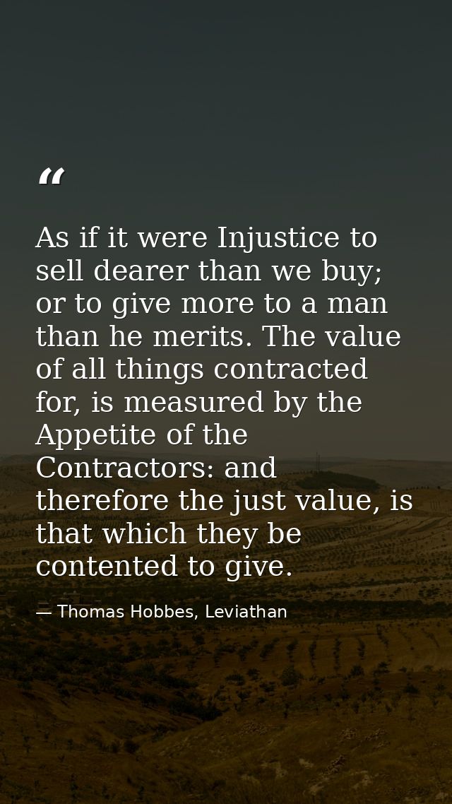 As if it were Injustice to sell dearer than we buy; or to give more to a man than he merits. The value of all things con — Thomas Hobbes, Leviathan
