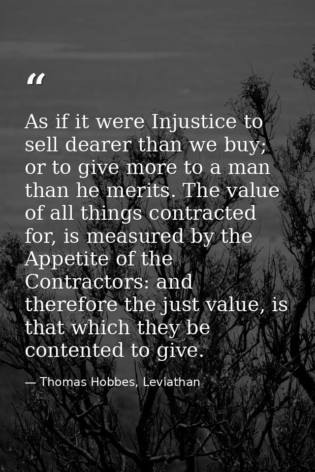 As if it were Injustice to sell dearer than we buy; or to give more to a man than he merits. The value of all things con — Thomas Hobbes, Leviathan