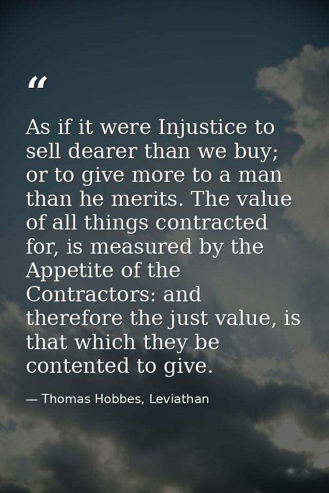 As if it were Injustice to sell dearer than we buy; or to give more to a man than he merits. The value of all things con — Thomas Hobbes, Leviathan