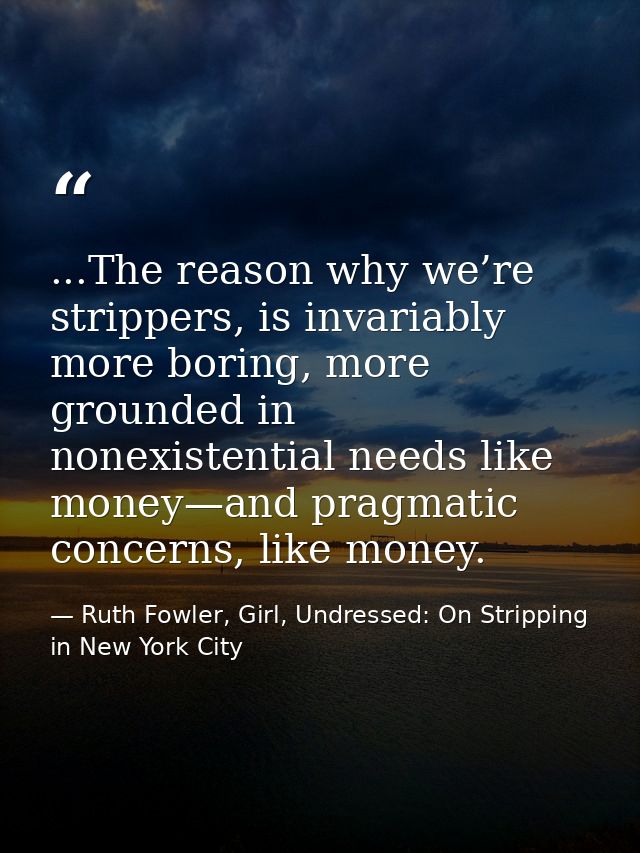 ...The reason why we’re strippers, is invariably more boring, more grounded in nonexistential needs like money—and pragm — Ruth Fowler, Girl, Undressed: On Stripping in New York City