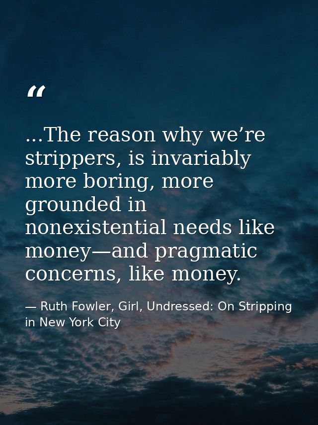 ...The reason why we’re strippers, is invariably more boring, more grounded in nonexistential needs like money—and pragm — Ruth Fowler, Girl, Undressed: On Stripping in New York City