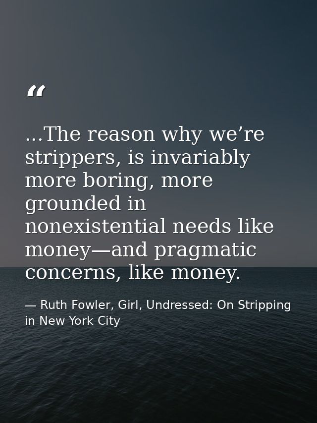 ...The reason why we’re strippers, is invariably more boring, more grounded in nonexistential needs like money—and pragm — Ruth Fowler, Girl, Undressed: On Stripping in New York City