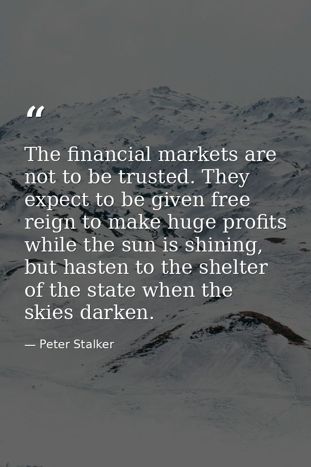 The financial markets are not to be trusted. They expect to be given free reign to make huge profits while the sun is sh — Peter Stalker