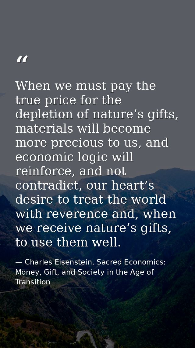 When we must pay the true price for the depletion of nature’s gifts, materials will become more precious to us, and econ — Charles Eisenstein, Sacred Economics: Money, Gift, and Society in the Age of Transition