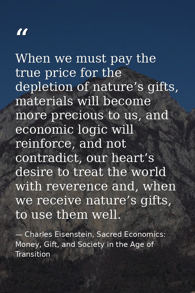 When we must pay the true price for the depletion of nature’s gifts, materials will become more precious to us, and econ — Charles Eisenstein, Sacred Economics: Money, Gift, and Society in the Age of Transition