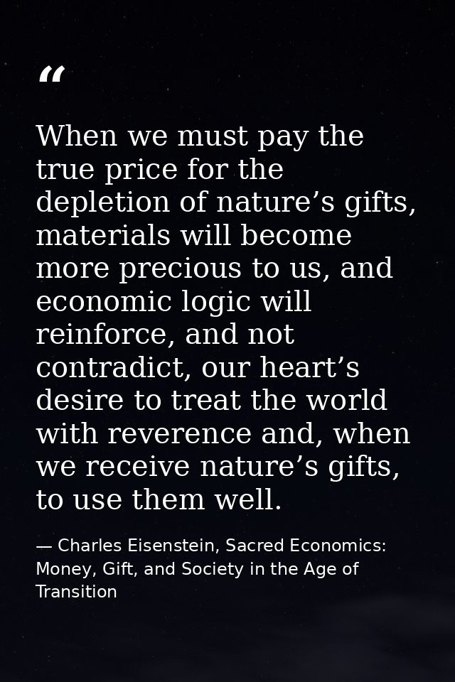 When we must pay the true price for the depletion of nature’s gifts, materials will become more precious to us, and econ — Charles Eisenstein, Sacred Economics: Money, Gift, and Society in the Age of Transition