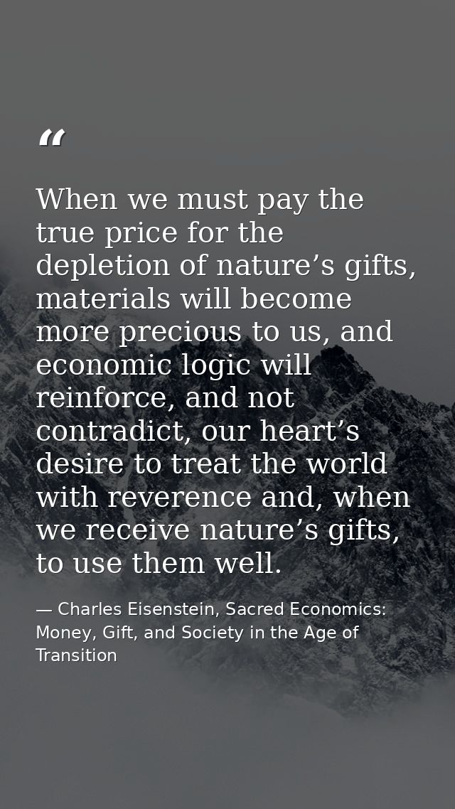 When we must pay the true price for the depletion of nature’s gifts, materials will become more precious to us, and econ — Charles Eisenstein, Sacred Economics: Money, Gift, and Society in the Age of Transition