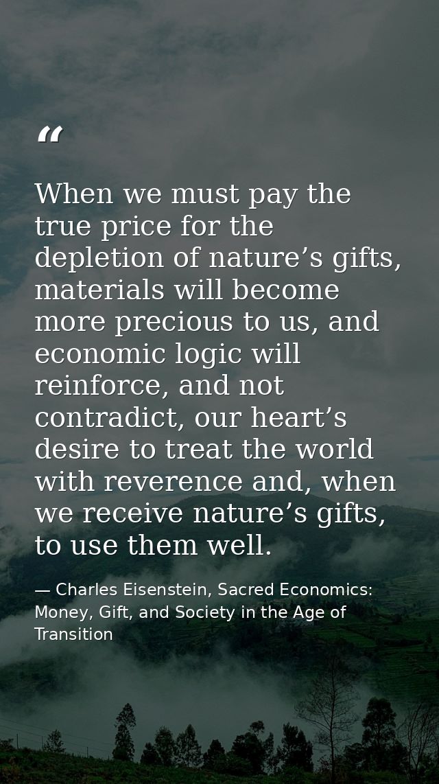 When we must pay the true price for the depletion of nature’s gifts, materials will become more precious to us, and econ — Charles Eisenstein, Sacred Economics: Money, Gift, and Society in the Age of Transition