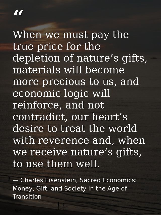 When we must pay the true price for the depletion of nature’s gifts, materials will become more precious to us, and econ — Charles Eisenstein, Sacred Economics: Money, Gift, and Society in the Age of Transition