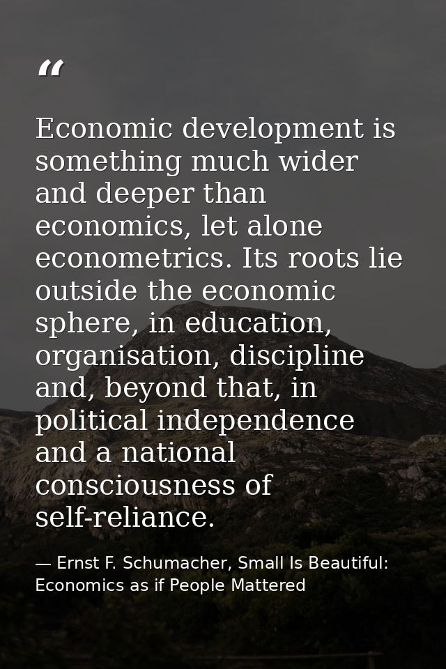 Economic development is something much wider and deeper than economics, let alone econometrics. Its roots lie outside th — Ernst F. Schumacher, Small Is Beautiful: Economics as if People Mattered