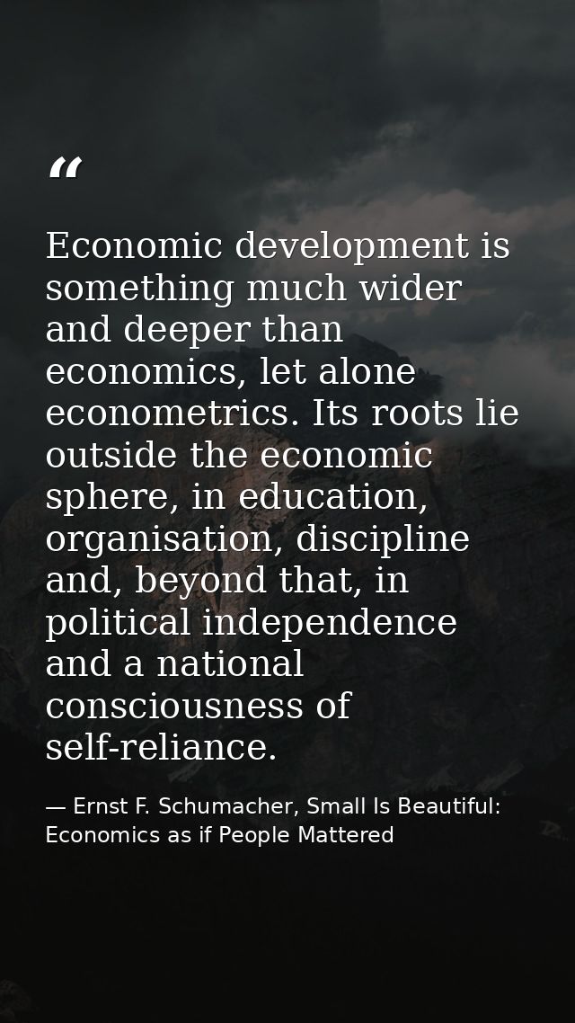 Economic development is something much wider and deeper than economics, let alone econometrics. Its roots lie outside th — Ernst F. Schumacher, Small Is Beautiful: Economics as if People Mattered