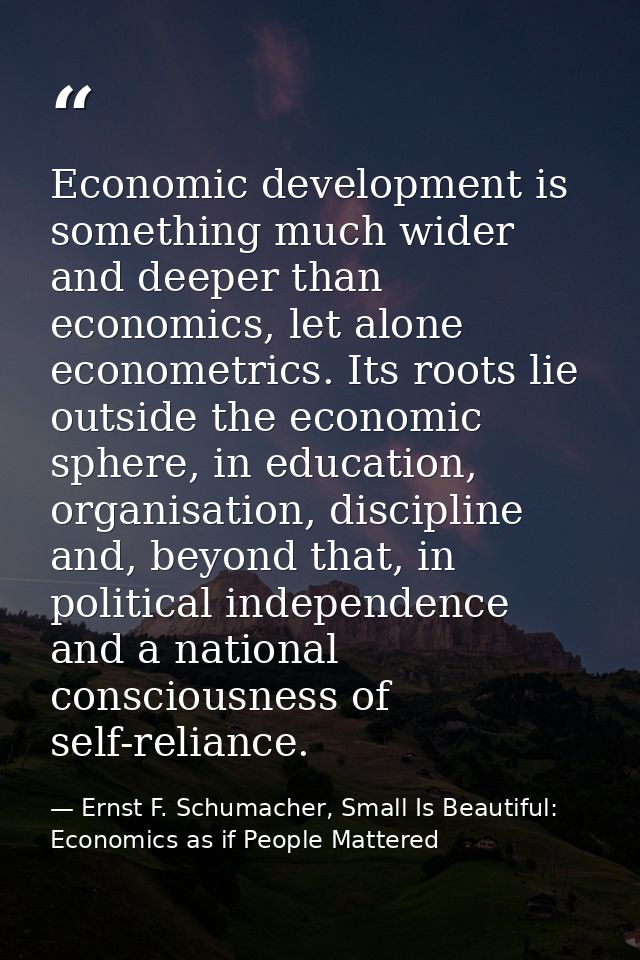 Economic development is something much wider and deeper than economics, let alone econometrics. Its roots lie outside th — Ernst F. Schumacher, Small Is Beautiful: Economics as if People Mattered