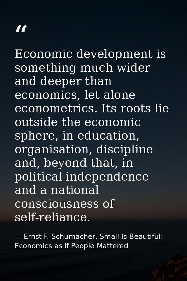 Economic development is something much wider and deeper than economics, let alone econometrics. Its roots lie outside th — Ernst F. Schumacher, Small Is Beautiful: Economics as if People Mattered