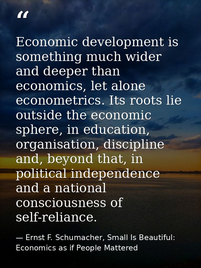 Economic development is something much wider and deeper than economics, let alone econometrics. Its roots lie outside th — Ernst F. Schumacher, Small Is Beautiful: Economics as if People Mattered