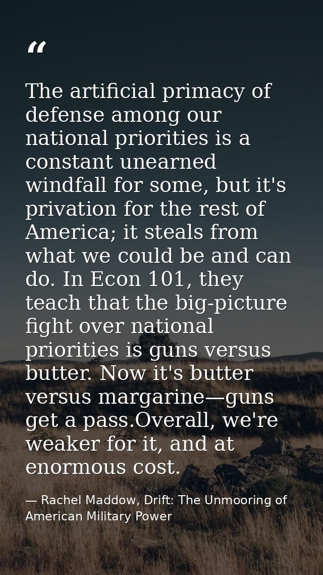 The artificial primacy of defense among our national priorities is a constant unearned windfall for some, but it's priva — Rachel Maddow, Drift: The Unmooring of American Military Power