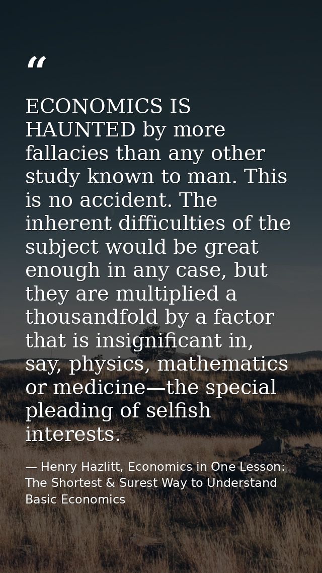 ECONOMICS IS HAUNTED by more fallacies than any other study known to man. This is no accident. The inherent difficulties — Henry Hazlitt, Economics in One Lesson: The Shortest & Surest Way to Understand Basic Economics