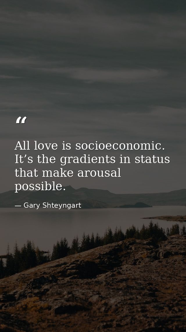 All love is socioeconomic. It’s the gradients in status that make arousal possible. — Gary Shteyngart