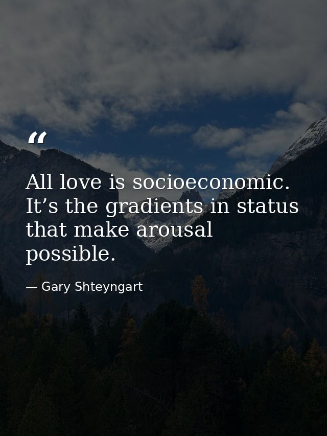All love is socioeconomic. It’s the gradients in status that make arousal possible. — Gary Shteyngart