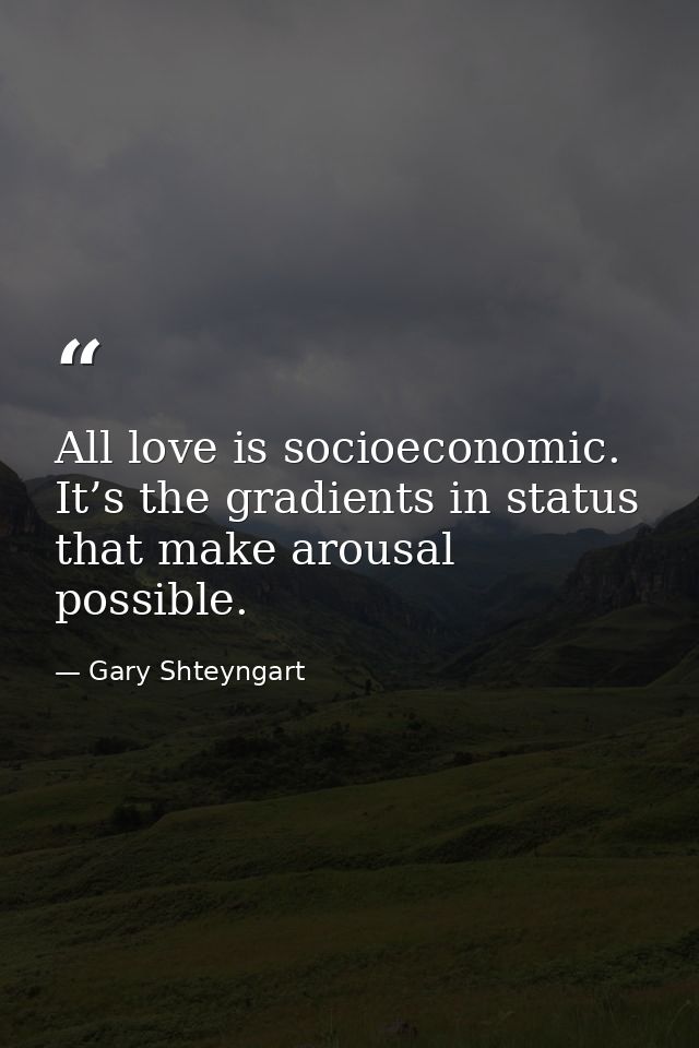 All love is socioeconomic. It’s the gradients in status that make arousal possible. — Gary Shteyngart