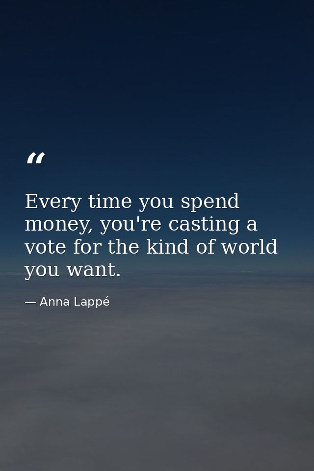 Every time you spend money, you're casting a vote for the kind of world you want. — Anna Lappé