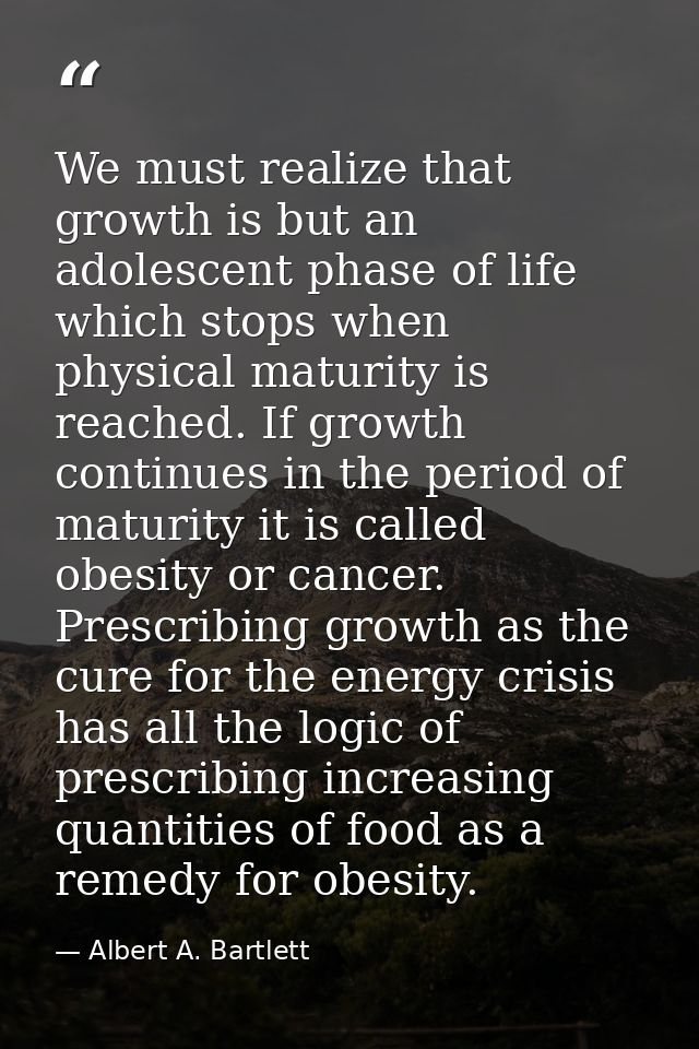 We must realize that growth is but an adolescent phase of life which stops when physical maturity is reached. If growth  — Albert A. Bartlett