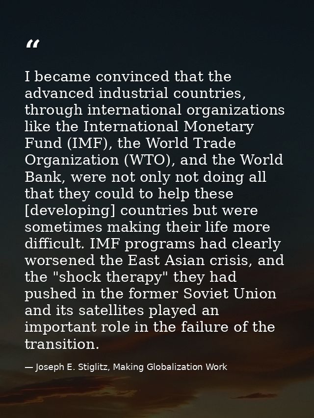 I became convinced that the advanced industrial countries, through international organizations like the International Mo — Joseph E. Stiglitz, Making Globalization Work