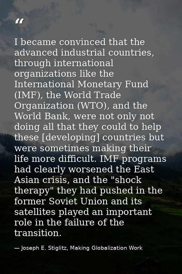 I became convinced that the advanced industrial countries, through international organizations like the International Mo — Joseph E. Stiglitz, Making Globalization Work