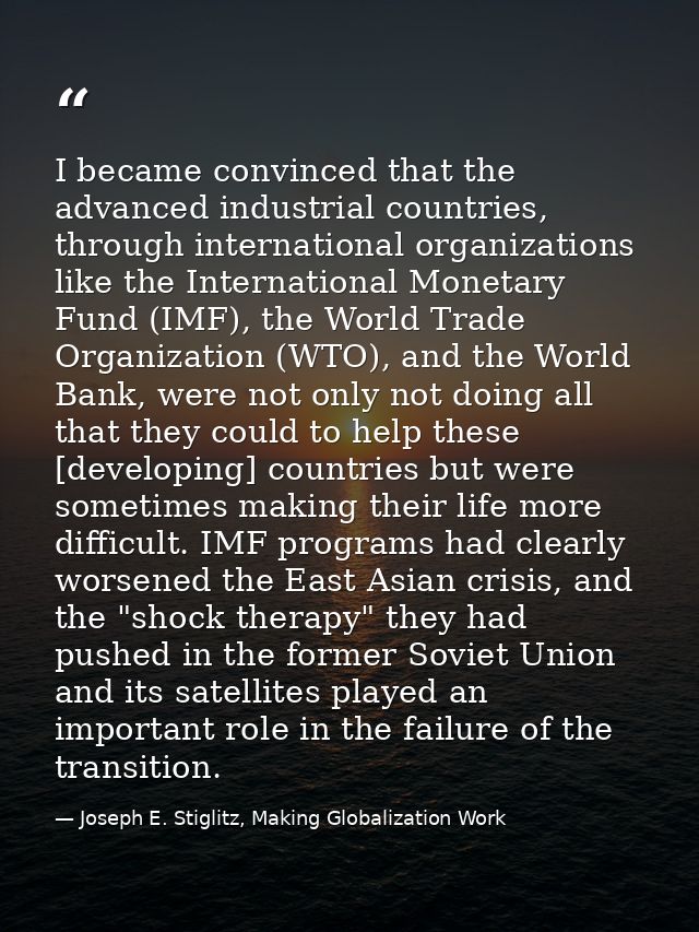 I became convinced that the advanced industrial countries, through international organizations like the International Mo — Joseph E. Stiglitz, Making Globalization Work