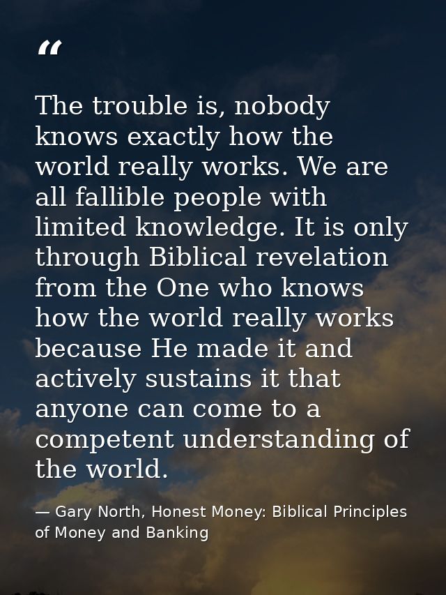 The trouble is, nobody knows exactly how the world really works. We are all fallible people with limited knowledge. It i — Gary North, Honest Money: Biblical Principles of Money and Banking