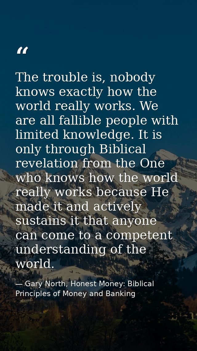 The trouble is, nobody knows exactly how the world really works. We are all fallible people with limited knowledge. It i — Gary North, Honest Money: Biblical Principles of Money and Banking