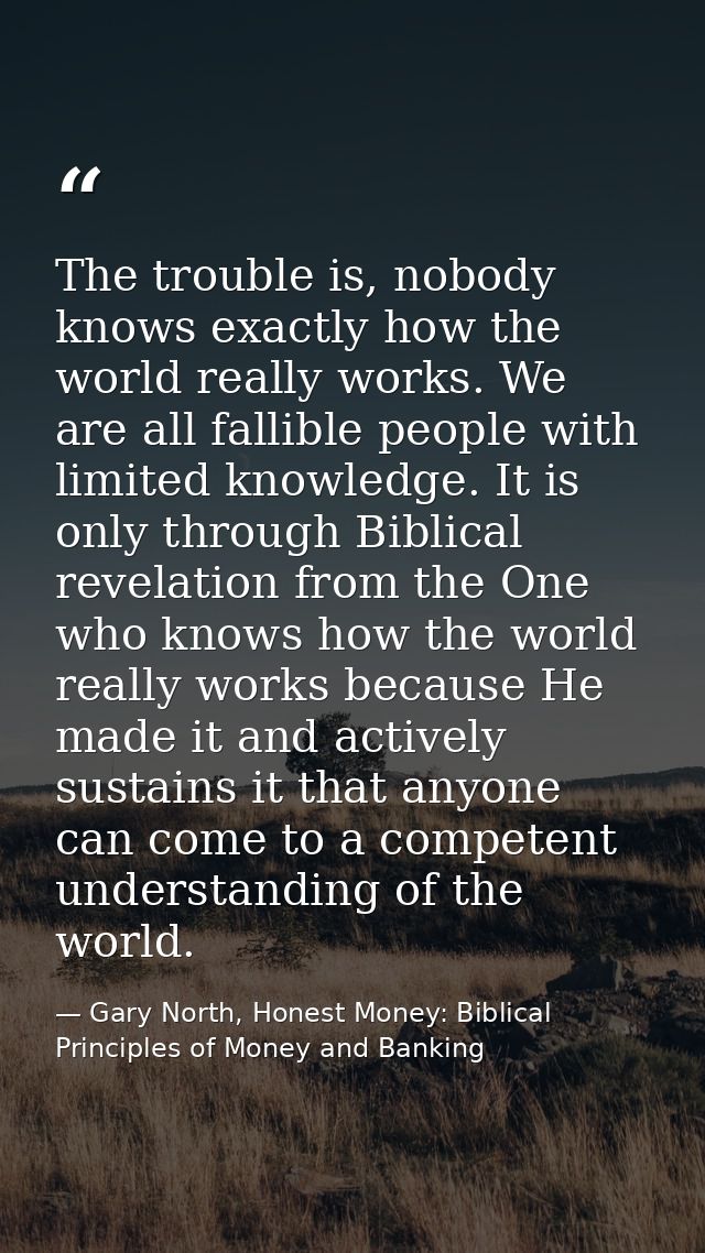 The trouble is, nobody knows exactly how the world really works. We are all fallible people with limited knowledge. It i — Gary North, Honest Money: Biblical Principles of Money and Banking