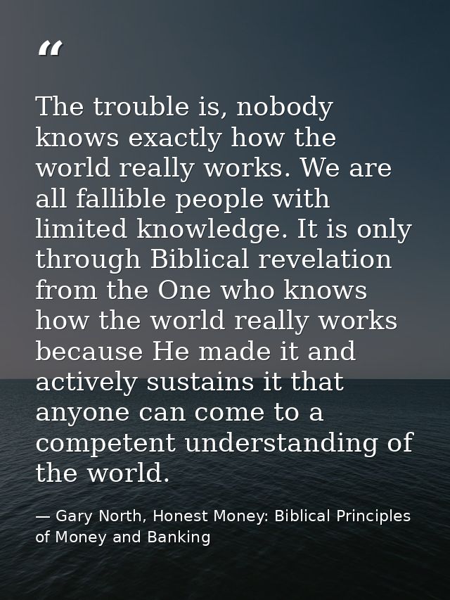 The trouble is, nobody knows exactly how the world really works. We are all fallible people with limited knowledge. It i — Gary North, Honest Money: Biblical Principles of Money and Banking