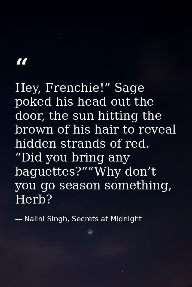 Hey, Frenchie!” Sage poked his head out the door, the sun hitting the brown of his hair to reveal hidden strands of red. — Nalini Singh, Secrets at Midnight