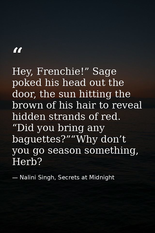 Hey, Frenchie!” Sage poked his head out the door, the sun hitting the brown of his hair to reveal hidden strands of red. — Nalini Singh, Secrets at Midnight