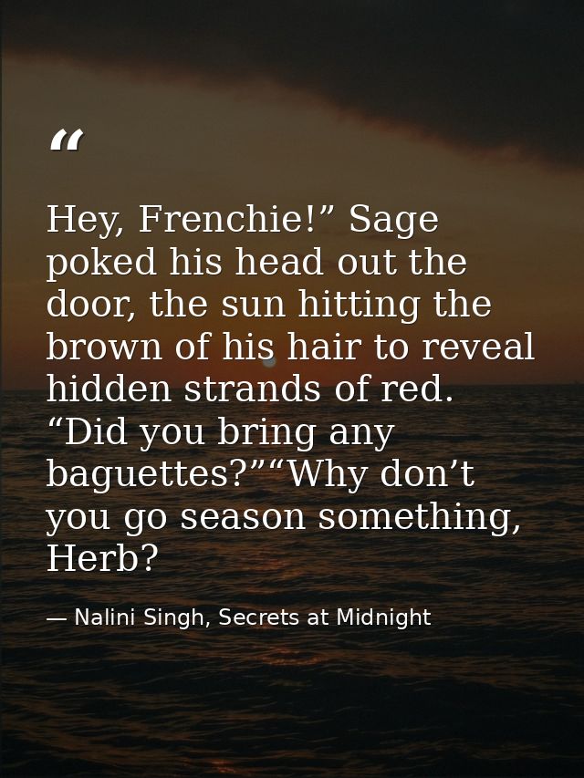 Hey, Frenchie!” Sage poked his head out the door, the sun hitting the brown of his hair to reveal hidden strands of red. — Nalini Singh, Secrets at Midnight