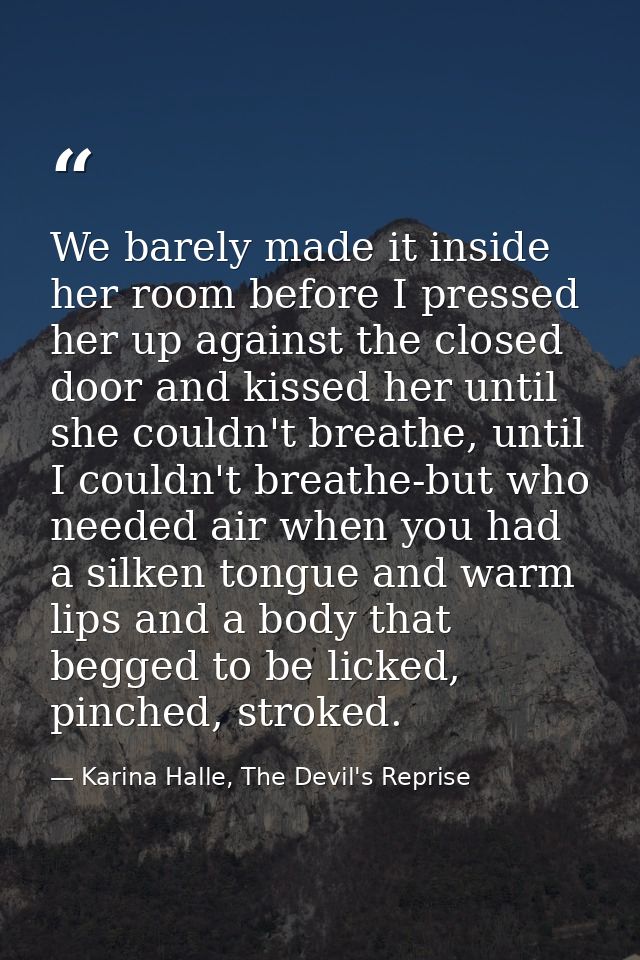 We barely made it inside her room before I pressed her up against the closed door and kissed her until she couldn't brea — Karina Halle, The Devil's Reprise