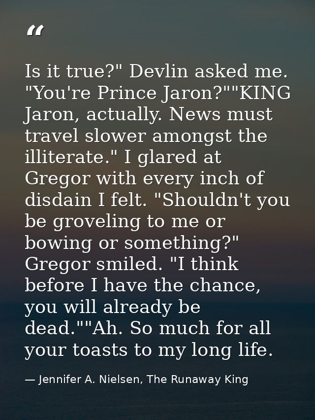Is it true?" Devlin asked me. "You're Prince Jaron?""KING Jaron, actually. News must travel slower amongst the illiterat — Jennifer A. Nielsen, The Runaway King