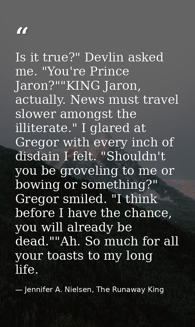 Is it true?" Devlin asked me. "You're Prince Jaron?""KING Jaron, actually. News must travel slower amongst the illiterat — Jennifer A. Nielsen, The Runaway King