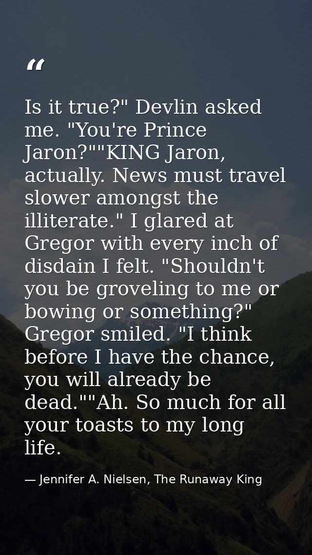 Is it true?" Devlin asked me. "You're Prince Jaron?""KING Jaron, actually. News must travel slower amongst the illiterat — Jennifer A. Nielsen, The Runaway King