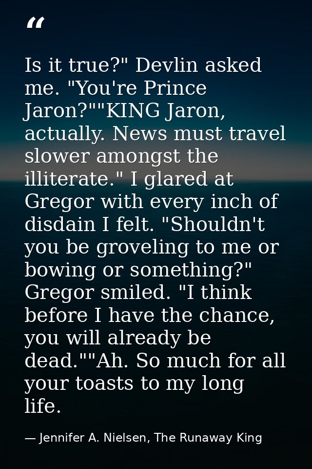 Is it true?" Devlin asked me. "You're Prince Jaron?""KING Jaron, actually. News must travel slower amongst the illiterat — Jennifer A. Nielsen, The Runaway King