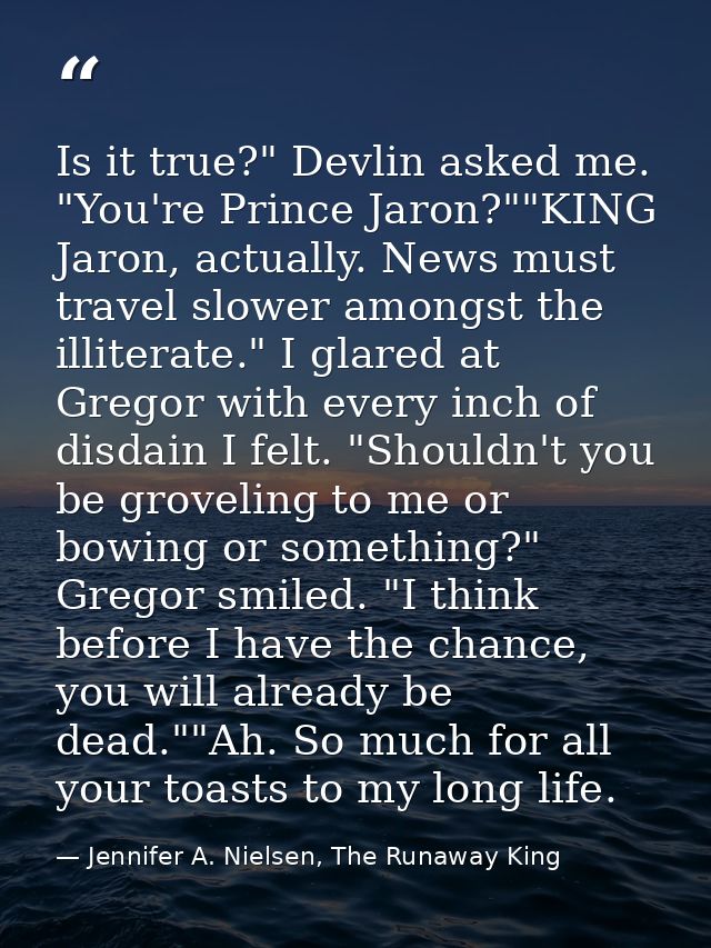 Is it true?" Devlin asked me. "You're Prince Jaron?""KING Jaron, actually. News must travel slower amongst the illiterat — Jennifer A. Nielsen, The Runaway King