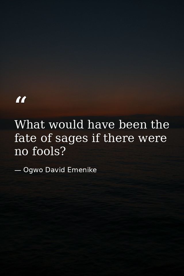What would have been the fate of sages if there were no fools? — Ogwo David Emenike