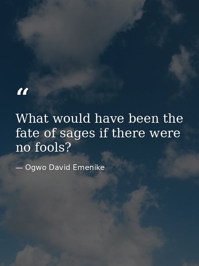 What would have been the fate of sages if there were no fools? — Ogwo David Emenike