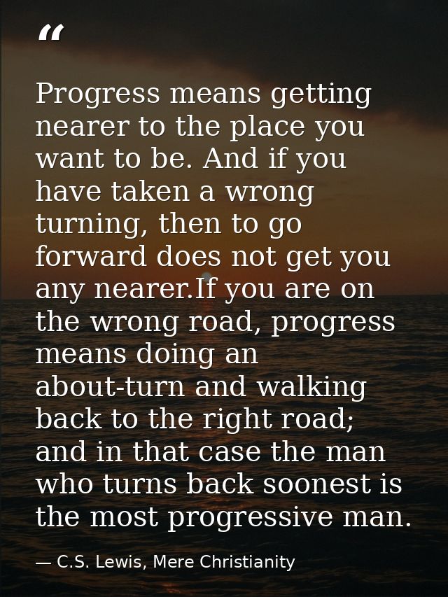 Progress means getting nearer to the place you want to be. And if you have taken a wrong turning, then to go forward doe — C.S. Lewis, Mere Christianity