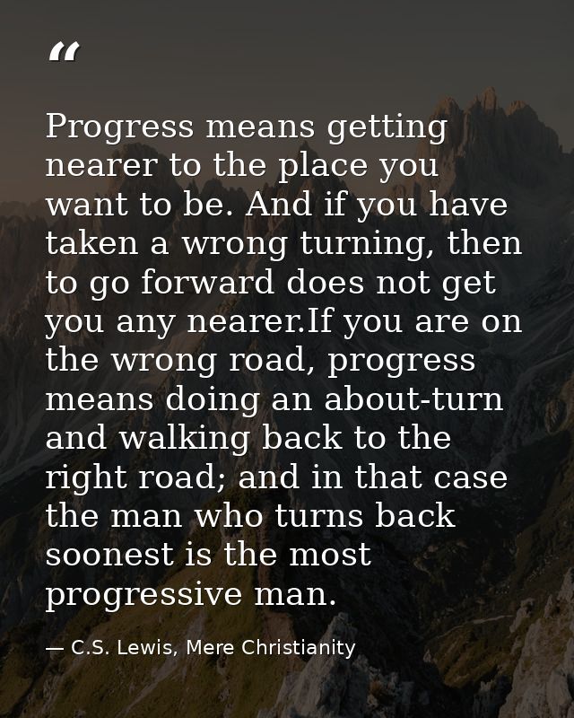Progress means getting nearer to the place you want to be. And if you have taken a wrong turning, then to go forward doe — C.S. Lewis, Mere Christianity