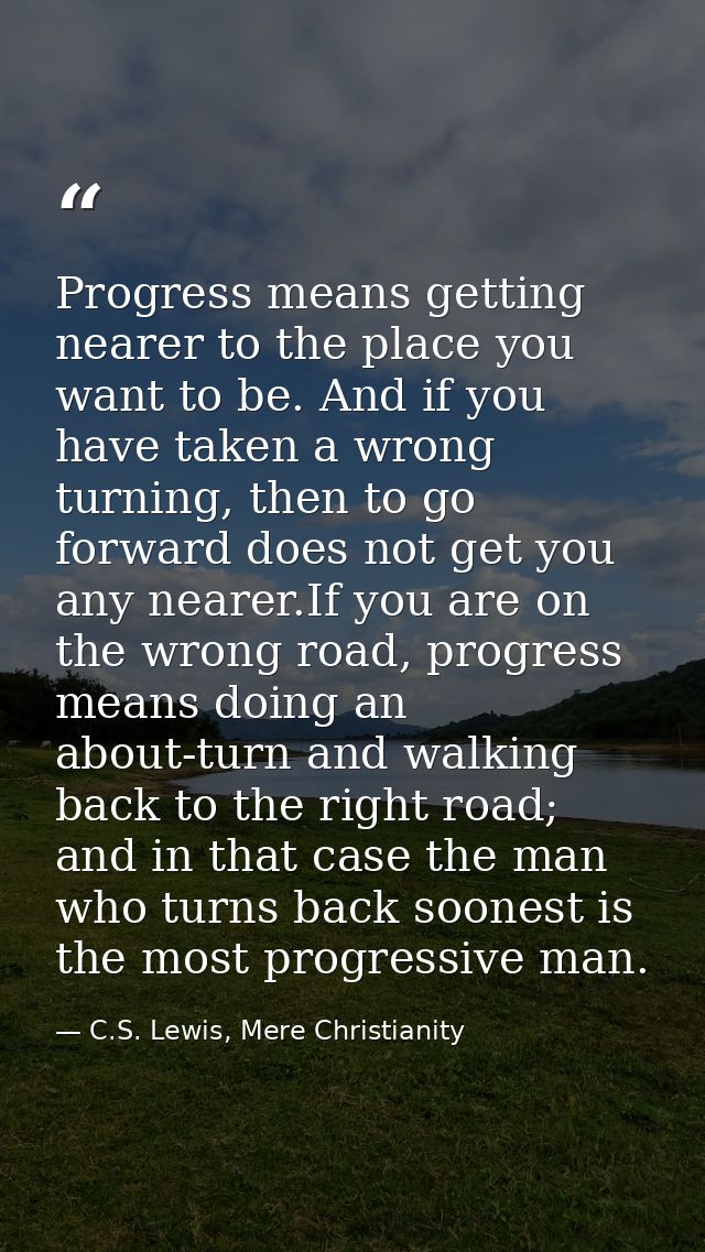 Progress means getting nearer to the place you want to be. And if you have taken a wrong turning, then to go forward doe — C.S. Lewis, Mere Christianity