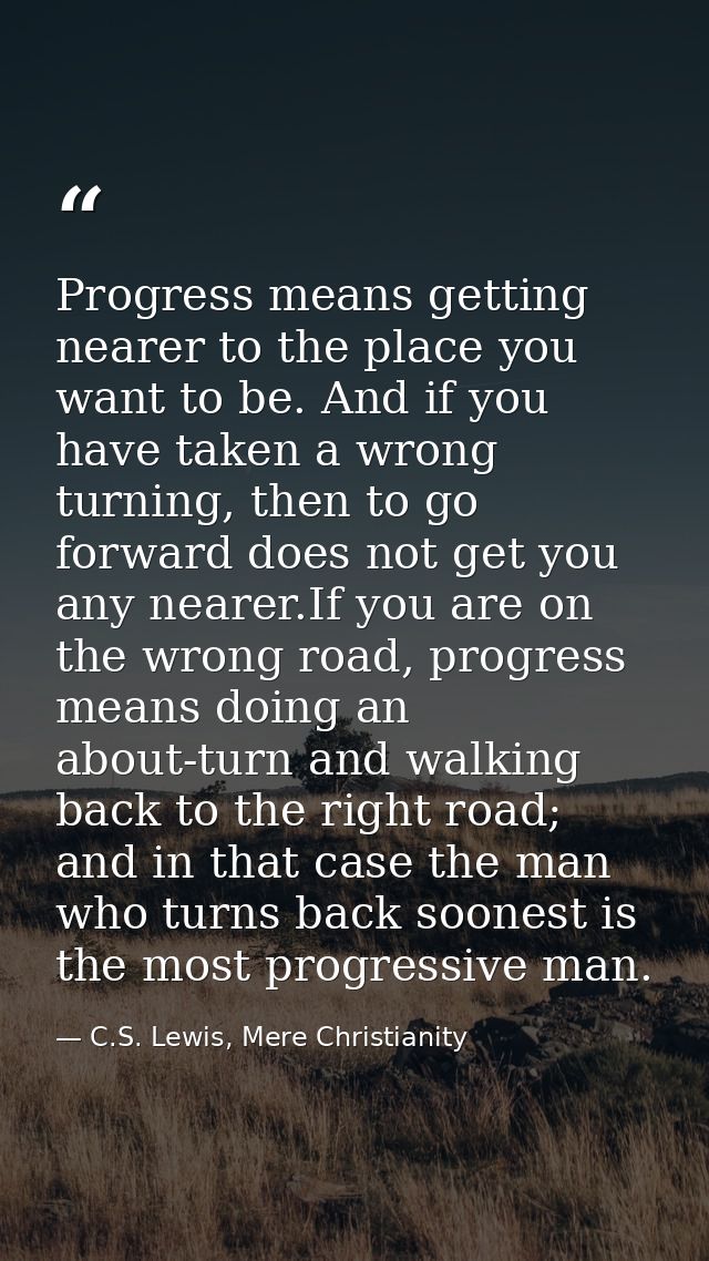 Progress means getting nearer to the place you want to be. And if you have taken a wrong turning, then to go forward doe — C.S. Lewis, Mere Christianity