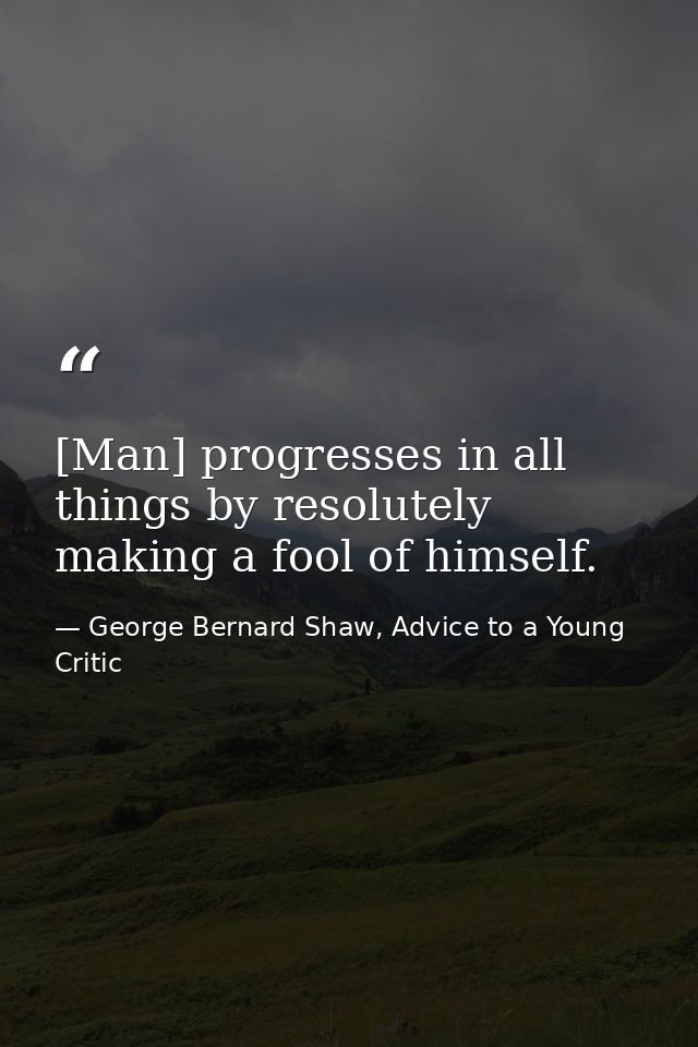 [Man] progresses in all things by resolutely making a fool of himself. — George Bernard Shaw, Advice to a Young Critic