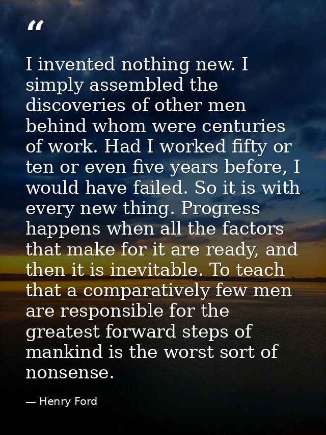 I invented nothing new. I simply assembled the discoveries of other men behind whom were centuries of work. Had I worked — Henry Ford