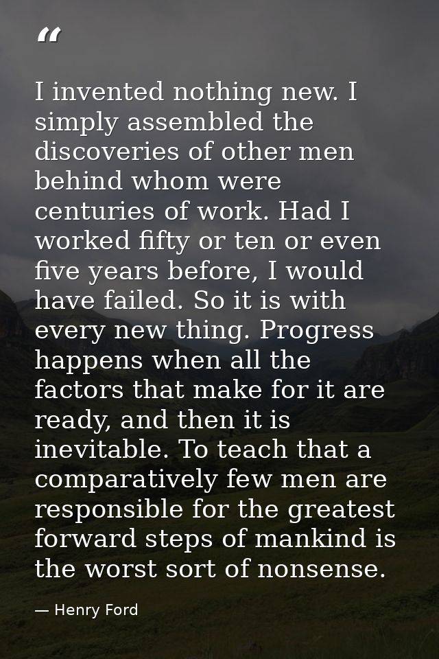 I invented nothing new. I simply assembled the discoveries of other men behind whom were centuries of work. Had I worked — Henry Ford
